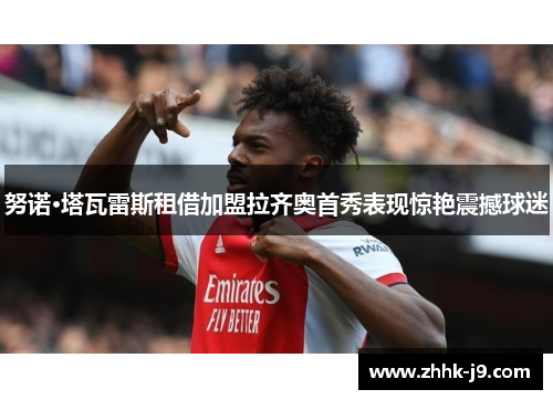 努诺·塔瓦雷斯租借加盟拉齐奥首秀表现惊艳震撼球迷