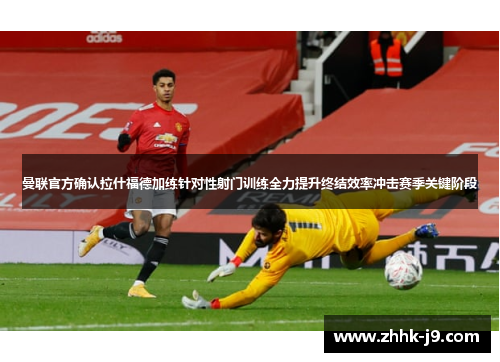 曼联官方确认拉什福德加练针对性射门训练全力提升终结效率冲击赛季关键阶段