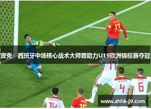 皮克：西班牙中场核心战术大师曾助力U19欧洲锦标赛夺冠