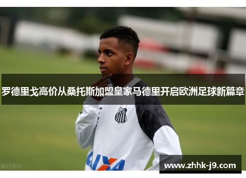 罗德里戈高价从桑托斯加盟皇家马德里开启欧洲足球新篇章