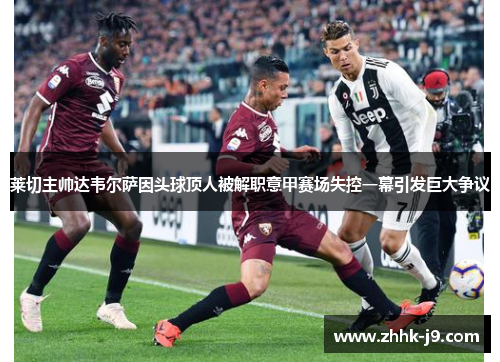莱切主帅达韦尔萨因头球顶人被解职意甲赛场失控一幕引发巨大争议 莱切主帅达韦尔萨因头球顶人被解职意甲赛场失控一幕引发巨大争议
